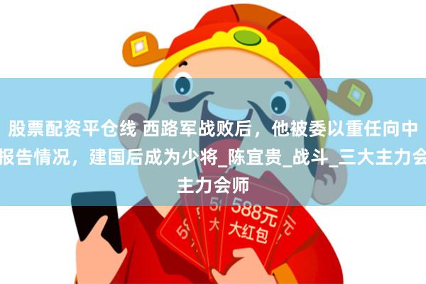 股票配资平仓线 西路军战败后，他被委以重任向中央报告情况，建国后成为少将_陈宜贵_战斗_三大主力会师