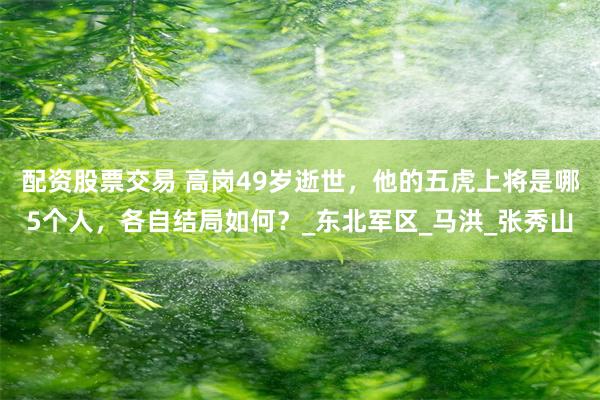 配资股票交易 高岗49岁逝世，他的五虎上将是哪5个人，各自结局如何？_东北军区_马洪_张秀山