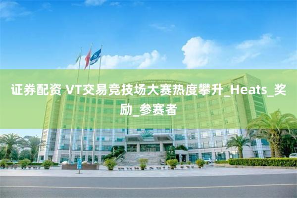 证券配资 VT交易竞技场大赛热度攀升_Heats_奖励_参赛者
