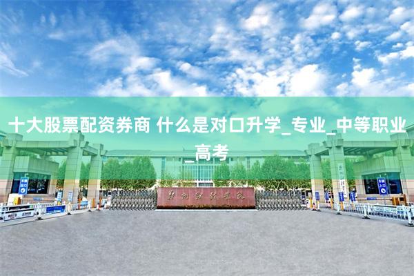 十大股票配资券商 什么是对口升学_专业_中等职业_高考