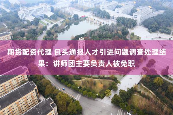 期货配资代理 包头通报人才引进问题调查处理结果：讲师团主要负责人被免职
