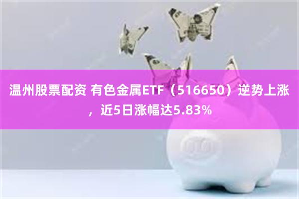 温州股票配资 有色金属ETF（516650）逆势上涨，近5日涨幅达5.83%