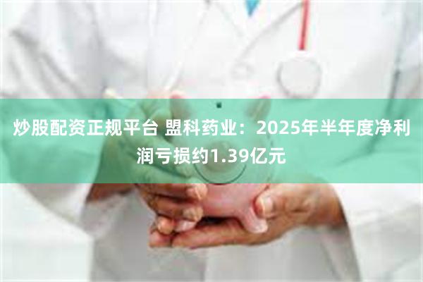 炒股配资正规平台 盟科药业：2025年半年度净利润亏损约1.39亿元