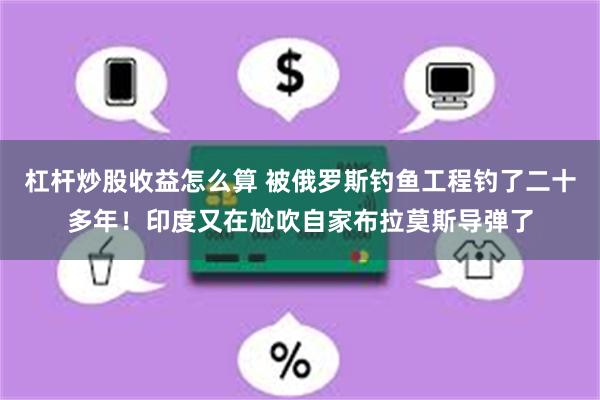 杠杆炒股收益怎么算 被俄罗斯钓鱼工程钓了二十多年！印度又在尬吹自家布拉莫斯导弹了