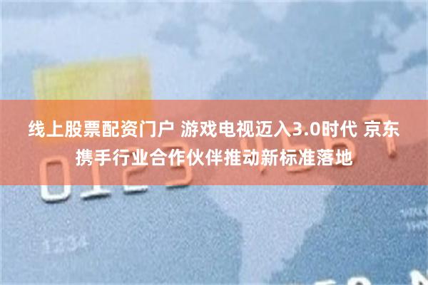 线上股票配资门户 游戏电视迈入3.0时代 京东携手行业合作伙伴推动新标准落地