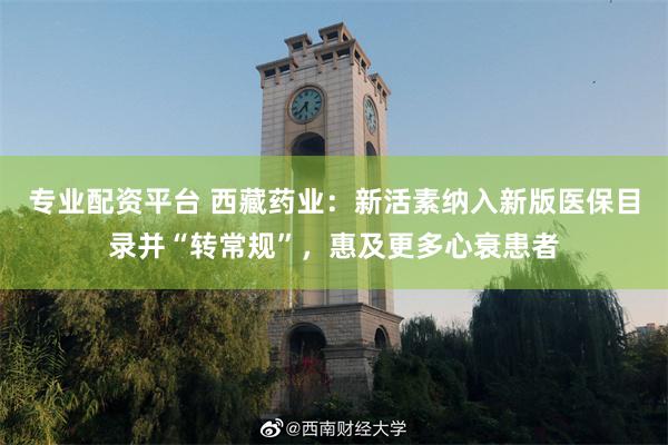 专业配资平台 西藏药业:新活素纳入新版医保目录并“转常规”,惠及更多心衰患者