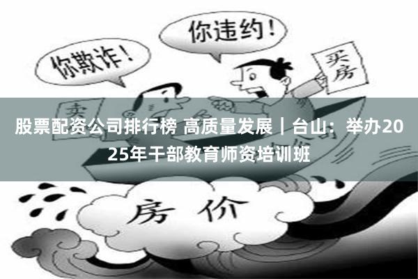 股票配资公司排行榜 高质量发展｜台山：举办2025年干部教育师资培训班