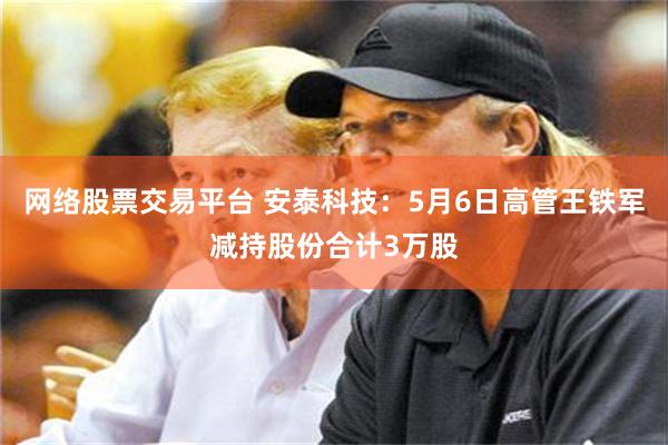 网络股票交易平台 安泰科技：5月6日高管王铁军减持股份合计3万股